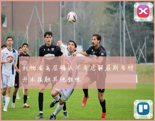 利物浦高层确认不考虑解雇斯洛特并未接触其他教练