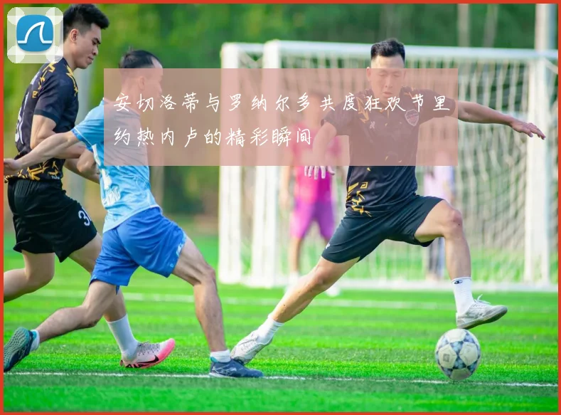 安切洛蒂与罗纳尔多共度狂欢节里约热内卢的精彩瞬间