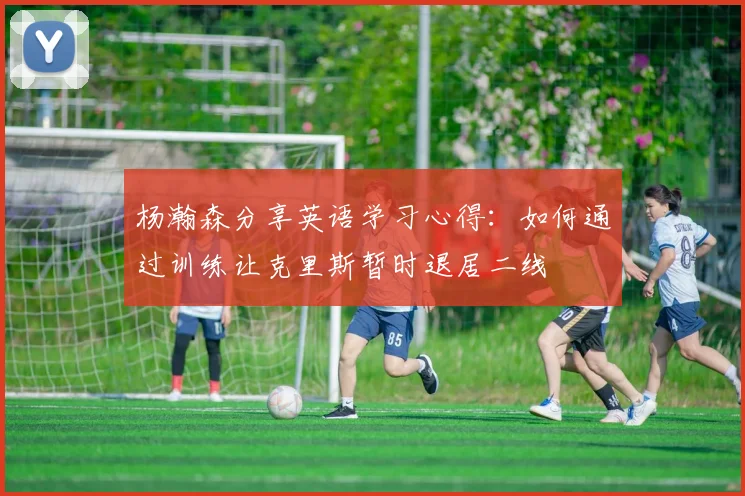 杨瀚森分享英语学习心得：如何通过训练让克里斯暂时退居二线