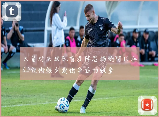 火箭对决狼队首发阵容揭晓阿门和KD领衔缺少爱德华兹的较量