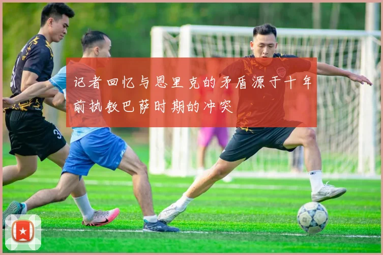 记者回忆与恩里克的矛盾源于十年前执教巴萨时期的冲突