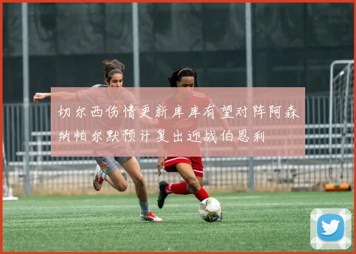 切尔西伤情更新库库有望对阵阿森纳帕尔默预计复出迎战伯恩利