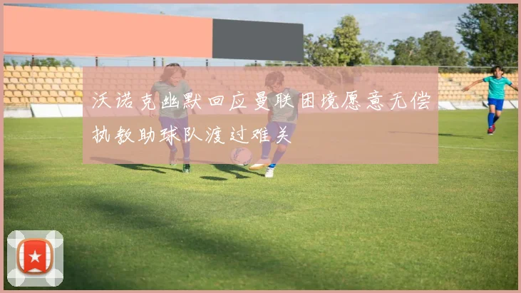 沃诺克幽默回应曼联困境愿意无偿执教助球队渡过难关