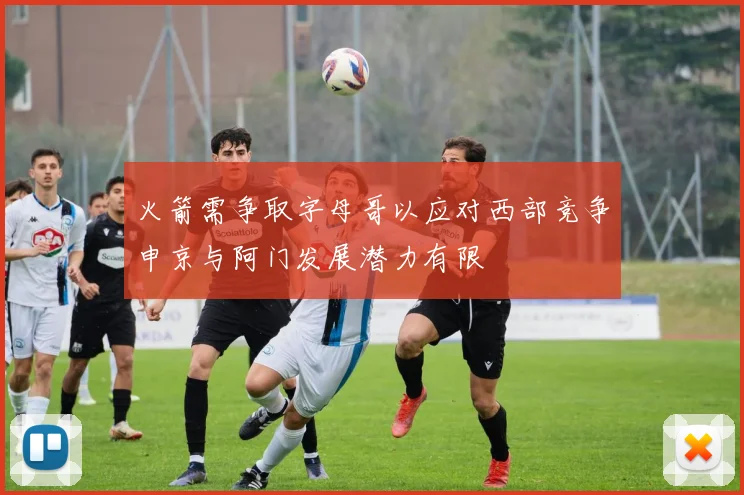 火箭需争取字母哥以应对西部竞争申京与阿门发展潜力有限