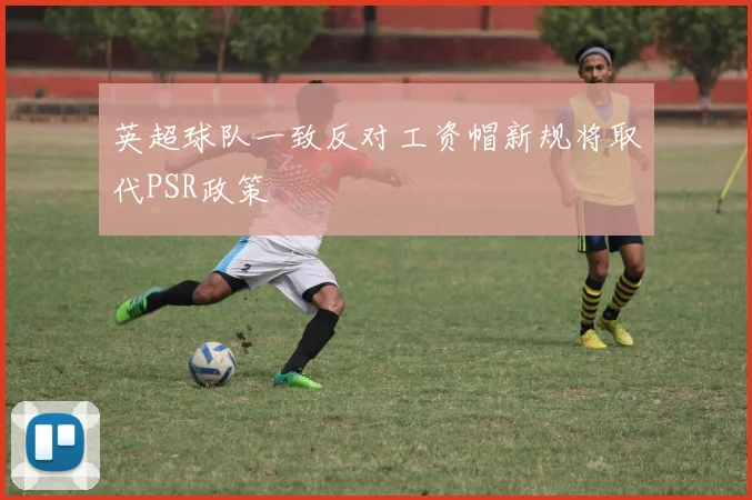 英超球队一致反对工资帽新规将取代PSR政策