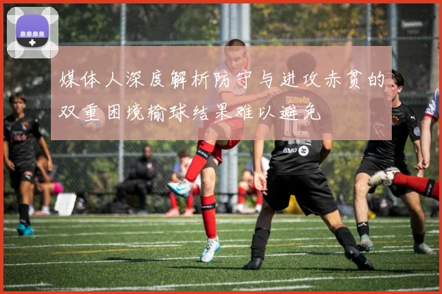 媒体人深度解析防守与进攻赤贫的双重困境输球结果难以避免