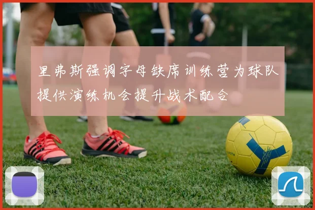 里弗斯强调字母缺席训练营为球队提供演练机会提升战术配合