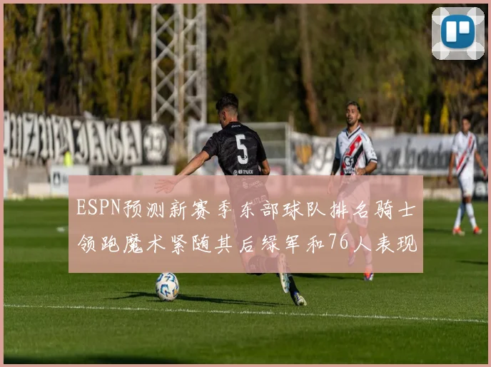 ESPN预测新赛季东部球队排名骑士领跑魔术紧随其后绿军和76人表现各异