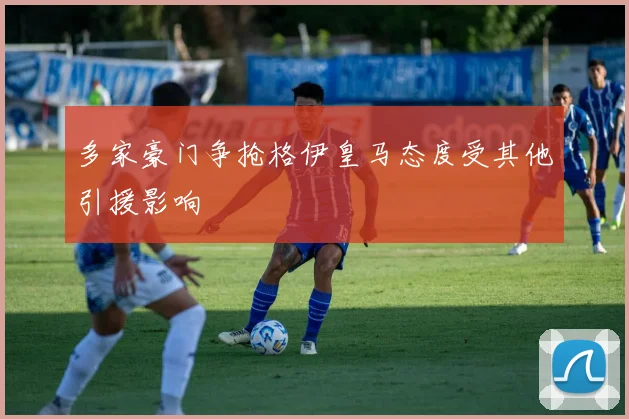 多家豪门争抢格伊皇马态度受其他引援影响