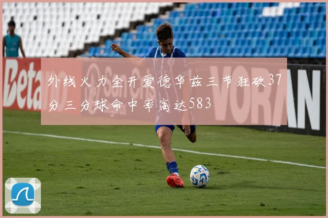 外线火力全开爱德华兹三节狂砍37分三分球命中率高达583
