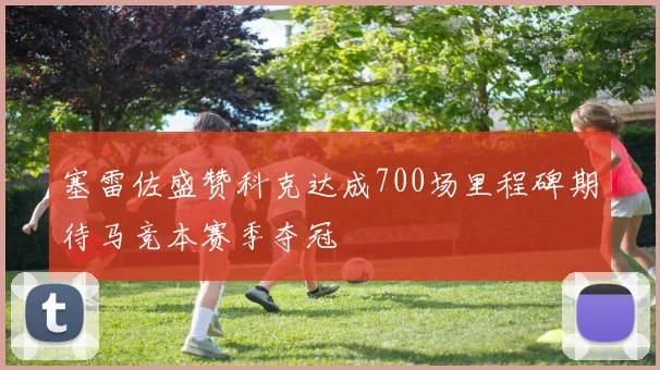 塞雷佐盛赞科克达成700场里程碑期待马竞本赛季夺冠