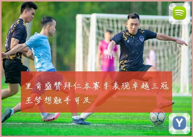 里肯盛赞拜仁本赛季表现卓越三冠王梦想触手可及