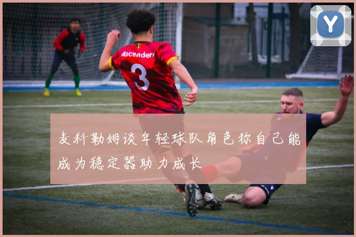 麦科勒姆谈年轻球队角色称自己能成为稳定器助力成长