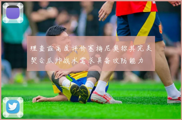 理查兹高度评价塞梅尼奥称其完美契合瓜帅战术需求具备攻防能力
