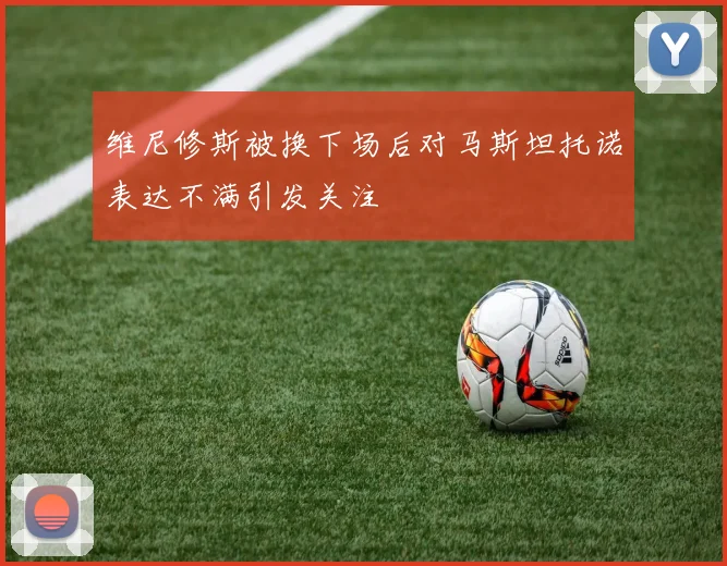 维尼修斯被换下场后对马斯坦托诺表达不满引发关注