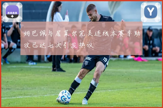 姆巴佩与居莱尔完美连线本赛季助攻已达七次引发热议